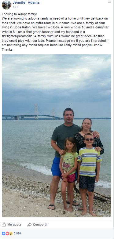 “Buscamos una familia a la que adoptar. Estamos buscando una familia que necesite una casa hasta que puedan volver a la normalidad. Tenemos sitio extra en nuestra casa. Somos una familia de cuatro que vive en Boca Ratón. Tenemos dos hijos. Un niño de diez y una niña de ocho. Soy maestra de escuela elemental y mi marido es bombero y paramédico. Una familia con hijos sería ideal porque así podrían jugar con los nuestros. Por favor envíame un mensaje si estás interesado, no estoy accediendo a las peticiones de amistad porque solo me hago amiga de gente que conozco. Gracias”.